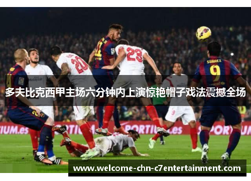 多夫比克西甲主场六分钟内上演惊艳帽子戏法震撼全场 多夫比克西甲主场六分钟内上演惊艳帽子戏法震撼全场